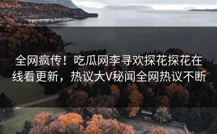 全网疯传！吃瓜网李寻欢探花探花在线看更新，热议大V秘闻全网热议不断