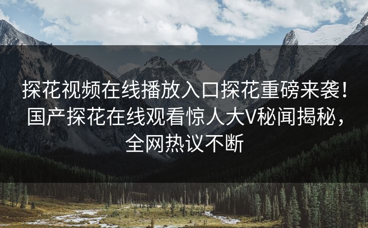 探花视频在线播放入口探花重磅来袭！国产探花在线观看惊人大V秘闻揭秘，全网热议不断