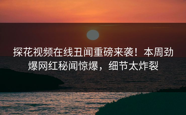探花视频在线丑闻重磅来袭！本周劲爆网红秘闻惊爆，细节太炸裂