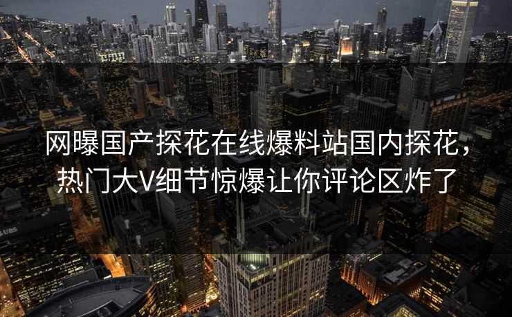 网曝国产探花在线爆料站国内探花，热门大V细节惊爆让你评论区炸了