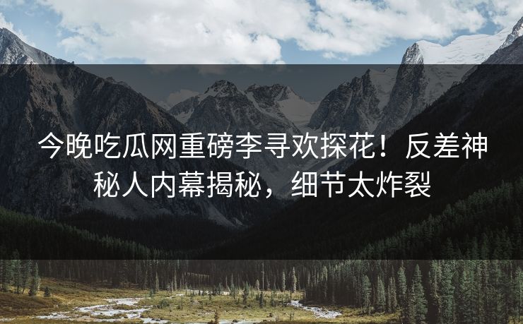 今晚吃瓜网重磅李寻欢探花！反差神秘人内幕揭秘，细节太炸裂