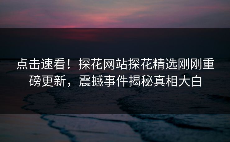 点击速看！探花网站探花精选刚刚重磅更新，震撼事件揭秘真相大白