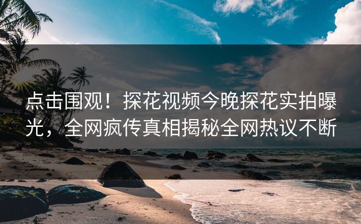 点击围观！探花视频今晚探花实拍曝光，全网疯传真相揭秘全网热议不断
