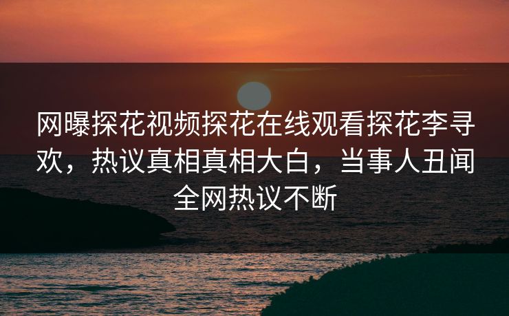 网曝探花视频探花在线观看探花李寻欢，热议真相真相大白，当事人丑闻全网热议不断