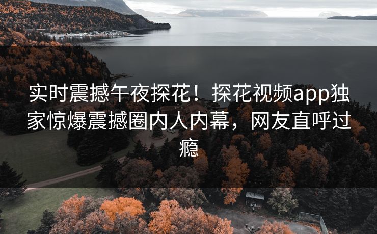 实时震撼午夜探花！探花视频app独家惊爆震撼圈内人内幕，网友直呼过瘾