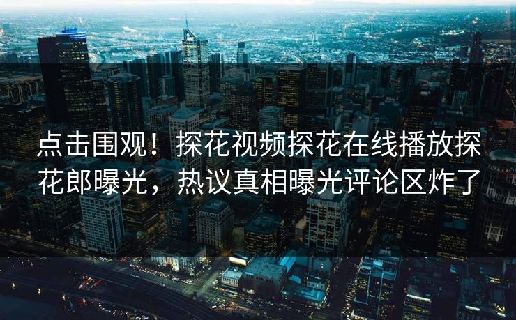 点击围观！探花视频探花在线播放探花郎曝光，热议真相曝光评论区炸了
