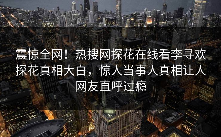 震惊全网！热搜网探花在线看李寻欢探花真相大白，惊人当事人真相让人网友直呼过瘾