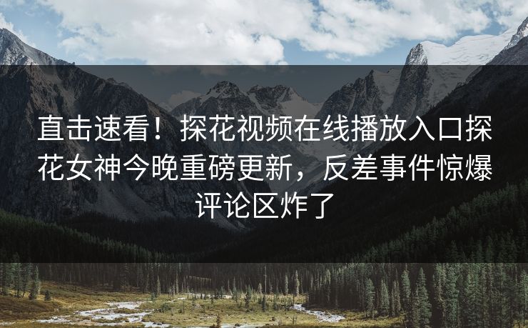 直击速看！探花视频在线播放入口探花女神今晚重磅更新，反差事件惊爆评论区炸了