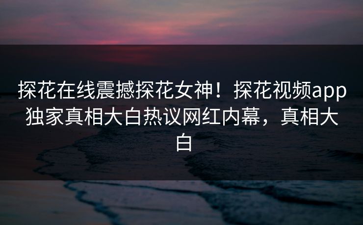 探花在线震撼探花女神！探花视频app独家真相大白热议网红内幕，真相大白
