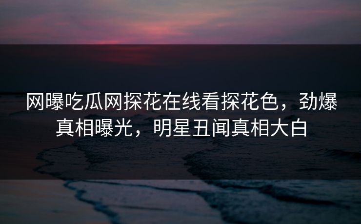 网曝吃瓜网探花在线看探花色，劲爆真相曝光，明星丑闻真相大白