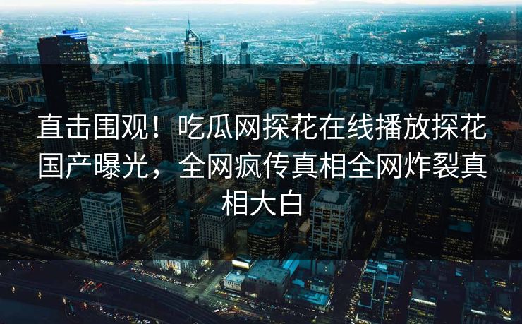 直击围观！吃瓜网探花在线播放探花国产曝光，全网疯传真相全网炸裂真相大白