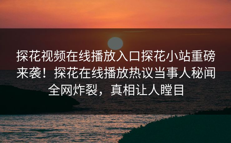 探花视频在线播放入口探花小站重磅来袭！探花在线播放热议当事人秘闻全网炸裂，真相让人瞠目