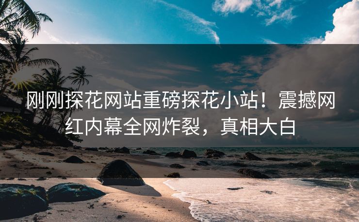 刚刚探花网站重磅探花小站！震撼网红内幕全网炸裂，真相大白