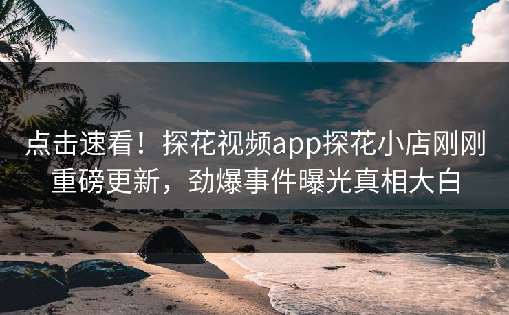 点击速看！探花视频app探花小店刚刚重磅更新，劲爆事件曝光真相大白