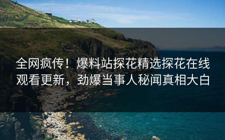 全网疯传！爆料站探花精选探花在线观看更新，劲爆当事人秘闻真相大白