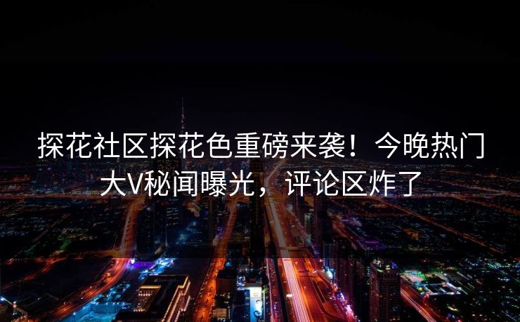 探花社区探花色重磅来袭！今晚热门大V秘闻曝光，评论区炸了