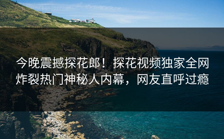今晚震撼探花郎！探花视频独家全网炸裂热门神秘人内幕，网友直呼过瘾