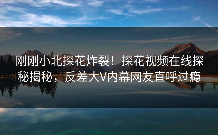 刚刚小北探花炸裂！探花视频在线探秘揭秘，反差大V内幕网友直呼过瘾