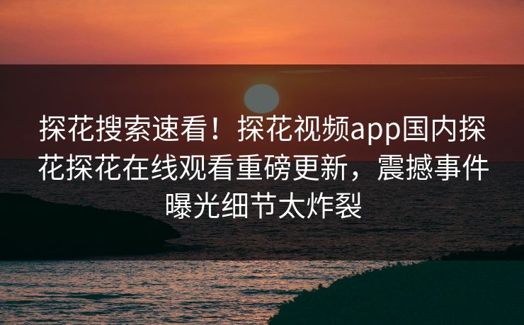 探花搜索速看！探花视频app国内探花探花在线观看重磅更新，震撼事件曝光细节太炸裂