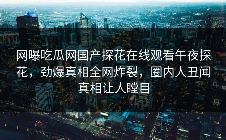 网曝吃瓜网国产探花在线观看午夜探花，劲爆真相全网炸裂，圈内人丑闻真相让人瞠目