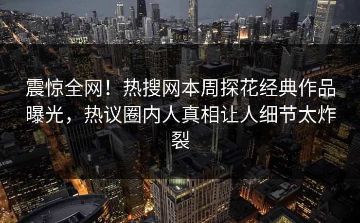 震惊全网！热搜网本周探花经典作品曝光，热议圈内人真相让人细节太炸裂