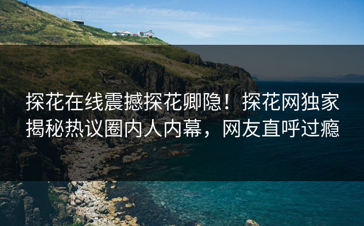 探花在线震撼探花卿隐！探花网独家揭秘热议圈内人内幕，网友直呼过瘾