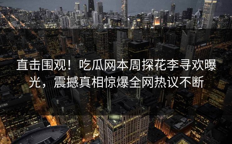 直击围观！吃瓜网本周探花李寻欢曝光，震撼真相惊爆全网热议不断