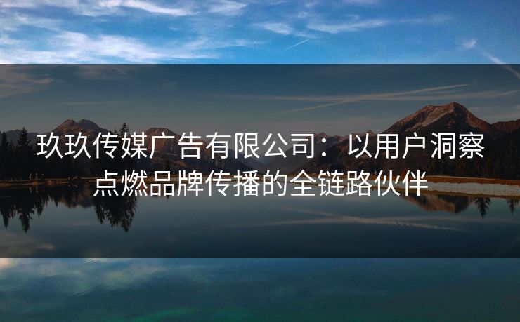 玖玖传媒广告有限公司：以用户洞察点燃品牌传播的全链路伙伴