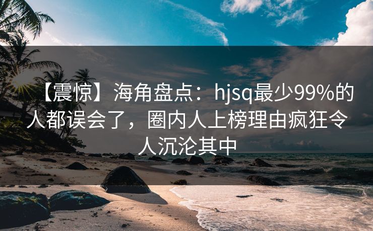 【震惊】海角盘点：hjsq最少99%的人都误会了，圈内人上榜理由疯狂令人沉沦其中