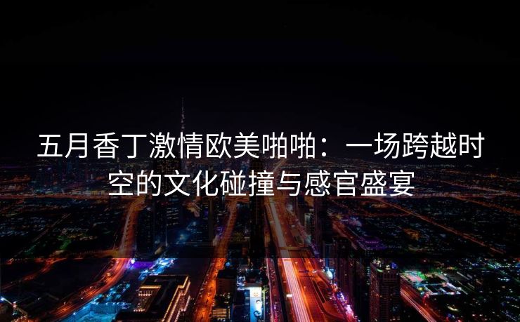 五月香丁激情欧美啪啪:一场跨越时空的文化碰撞与感官盛宴 五月香丁激情欧美啪啪:一场跨越时空的文化碰撞与感官盛宴