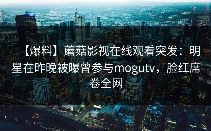 【爆料】蘑菇影视在线观看突发：明星在昨晚被曝曾参与mogutv，脸红席卷全网