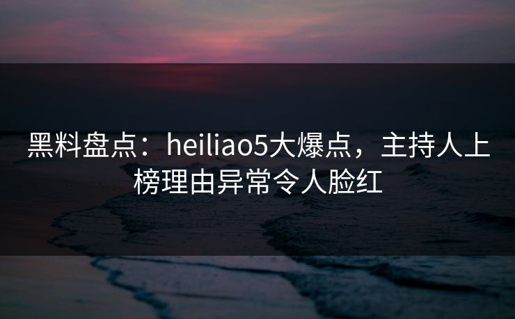 黑料盘点:heiliao5大爆点,主持人上榜理由异常令人脸红 黑料盘点:heiliao5大爆点,主持人上榜理由异常令人脸红