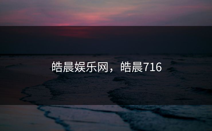 皓晨娱乐网,皓晨716 皓晨娱乐网,皓晨716