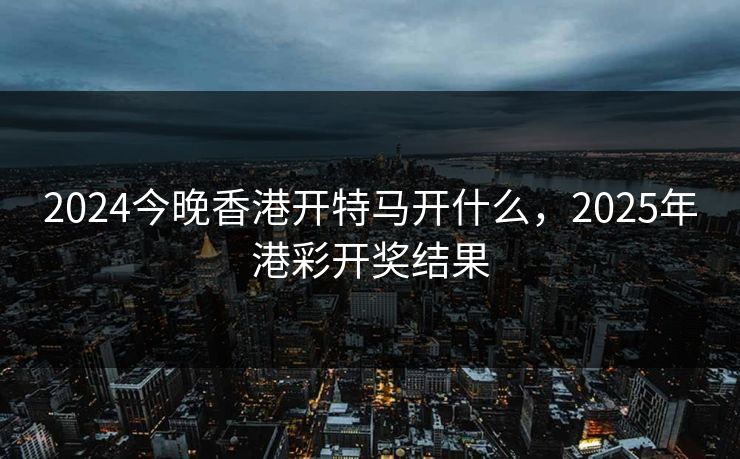 2024今晚香港开特马开什么，2025年港彩开奖结果
