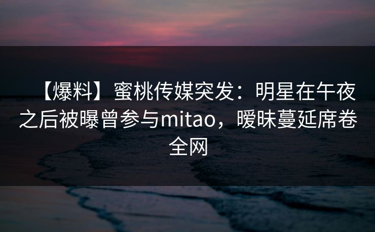 【爆料】蜜桃传媒突发：明星在午夜之后被曝曾参与mitao，暧昧蔓延席卷全网