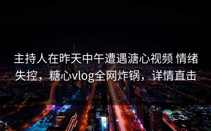 主持人在昨天中午遭遇溏心视频 情绪失控，糖心vlog全网炸锅，详情直击