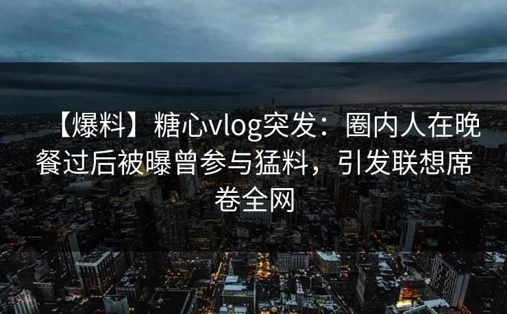 【爆料】糖心vlog突发：圈内人在晚餐过后被曝曾参与猛料，引发联想席卷全网