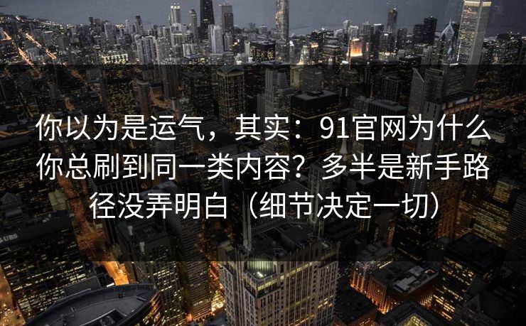你以为是运气,其实:91官网为什么你总刷到同一类内容?多半是新手路径没弄明白(细节决定一切) 你以为是运气,其实:91官网为什么你总刷到同一类内容?多半是新手路径没弄明白(细节决定一切)