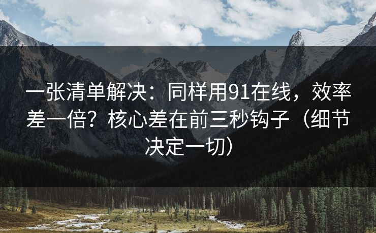 一张清单解决：同样用91在线，效率差一倍？核心差在前三秒钩子（细节决定一切）