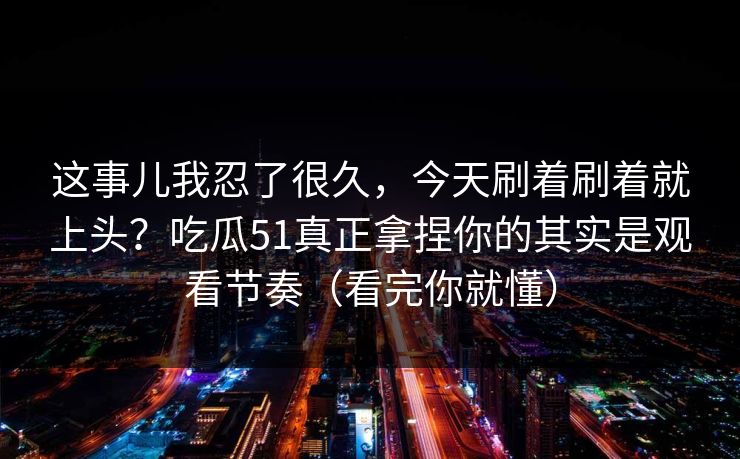 这事儿我忍了很久，今天刷着刷着就上头？吃瓜51真正拿捏你的其实是观看节奏（看完你就懂）