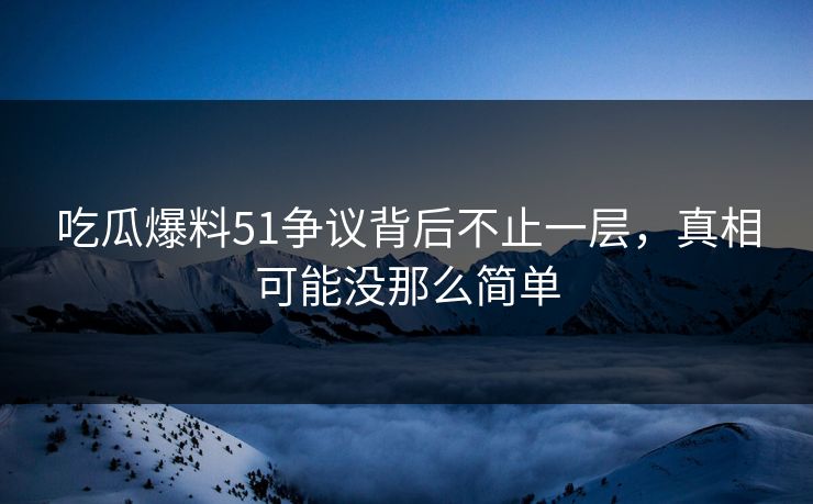 吃瓜爆料51争议背后不止一层，真相可能没那么简单