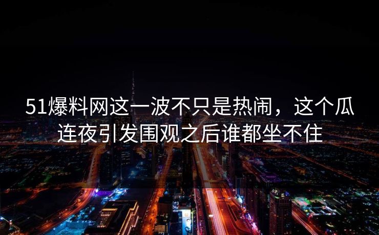 51爆料网这一波不只是热闹，这个瓜连夜引发围观之后谁都坐不住