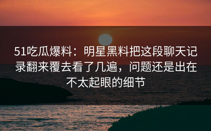 51吃瓜爆料:明星黑料把这段聊天记录翻来覆去看了几遍,问题还是出在不太起眼的细节 51吃瓜爆料:明星黑料把这段聊天记录翻来覆去看了几遍,问题还是出在不太起眼的细节