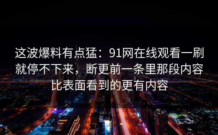 这波爆料有点猛：91网在线观看一刷就停不下来，断更前一条里那段内容比表面看到的更有内容