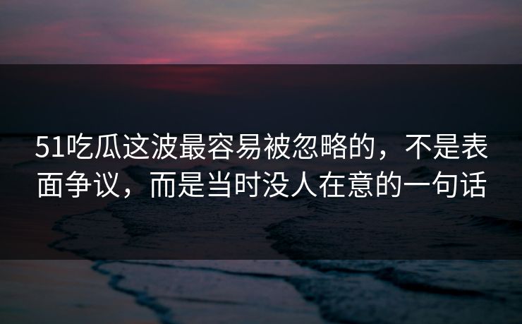 51吃瓜这波最容易被忽略的，不是表面争议，而是当时没人在意的一句话